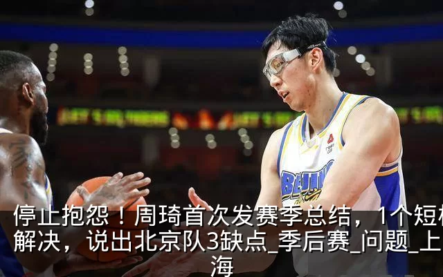 停止抱怨！周琦首次发赛季总结，1个短板没解决，说出北京队3缺点_季后赛_问题_上海