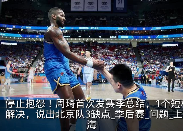 停止抱怨！周琦首次发赛季总结，1个短板没解决，说出北京队3缺点_季后赛_问题_上海