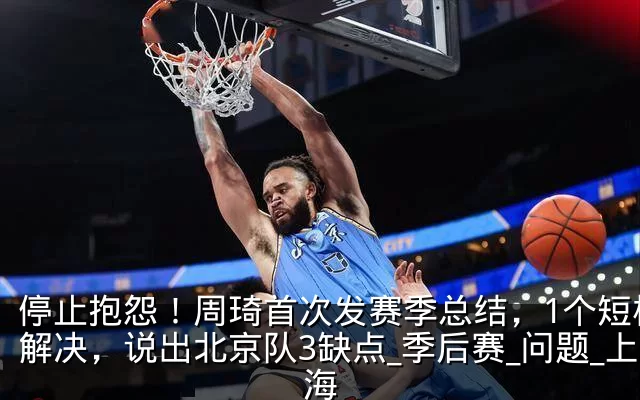 停止抱怨！周琦首次发赛季总结，1个短板没解决，说出北京队3缺点_季后赛_问题_上海