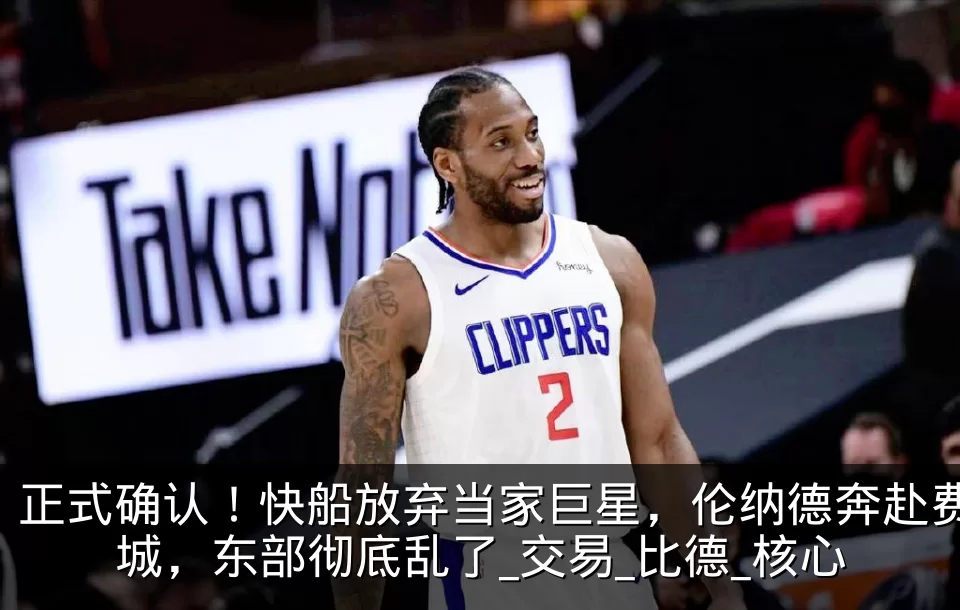 正式确认！快船放弃当家巨星，伦纳德奔赴费城，东部彻底乱了_交易_比德_核心